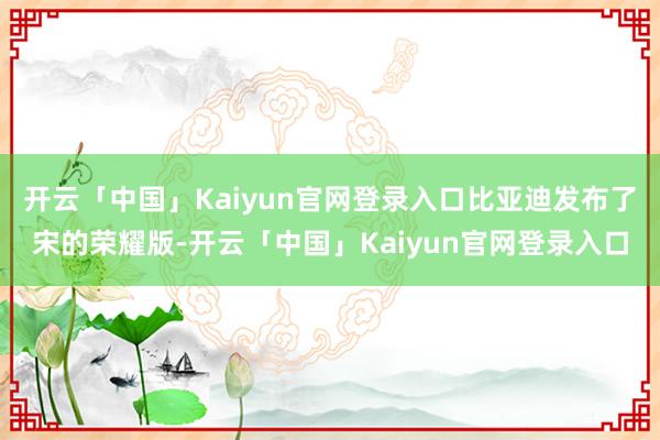 开云「中国」Kaiyun官网登录入口比亚迪发布了宋的荣耀版-开云「中国」Kaiyun官网登录入口