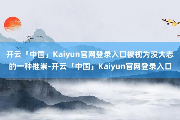 开云「中国」Kaiyun官网登录入口被视为没大志的一种推崇-开云「中国」Kaiyun官网登录入口