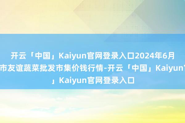 开云「中国」Kaiyun官网登录入口2024年6月9日内蒙包头市友谊蔬菜批发市集价钱行情-开云「中国」Kaiyun官网登录入口