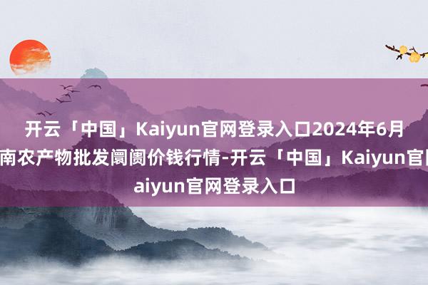 开云「中国」Kaiyun官网登录入口2024年6月9日佛山中南农产物批发阛阓价钱行情-开云「中国」Kaiyun官网登录入口