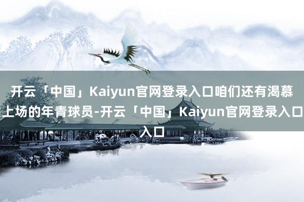 开云「中国」Kaiyun官网登录入口咱们还有渴慕上场的年青球员-开云「中国」Kaiyun官网登录入口