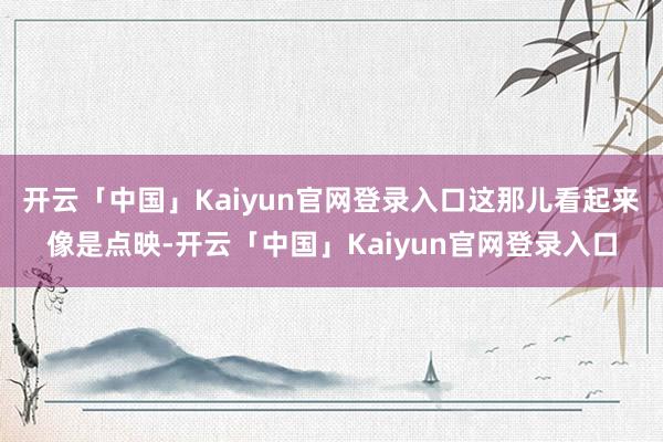 开云「中国」Kaiyun官网登录入口这那儿看起来像是点映-开云「中国」Kaiyun官网登录入口