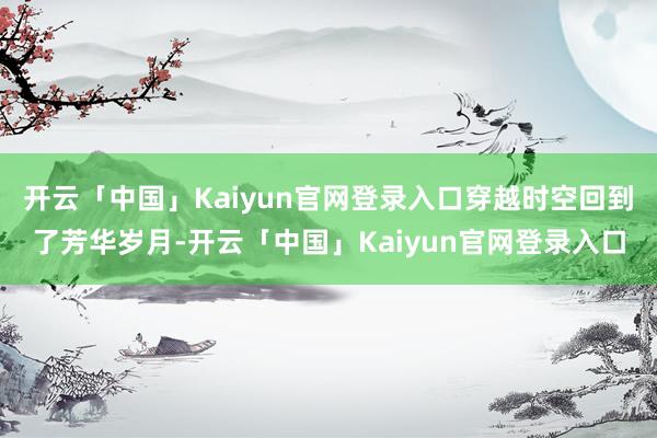 开云「中国」Kaiyun官网登录入口穿越时空回到了芳华岁月-开云「中国」Kaiyun官网登录入口