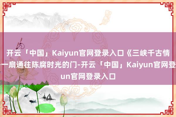 开云「中国」Kaiyun官网登录入口《三峡千古情》大开一扇通往陈腐时光的门-开云「中国」Kaiyun官网登录入口