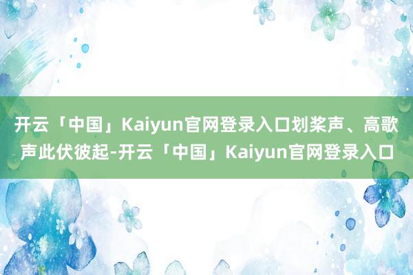 开云「中国」Kaiyun官网登录入口划桨声、高歌声此伏彼起-开云「中国」Kaiyun官网登录入口