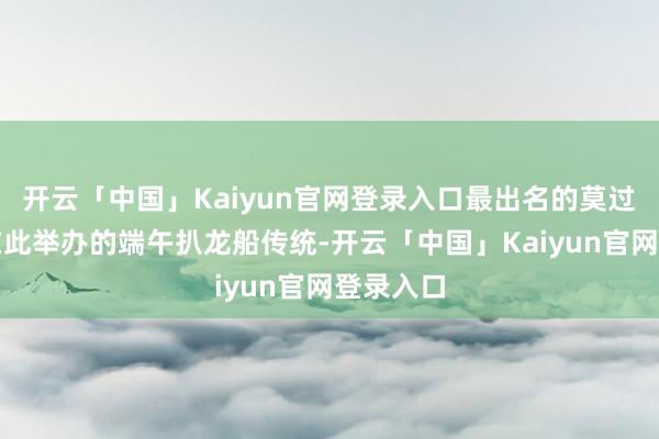 开云「中国」Kaiyun官网登录入口最出名的莫过于每年在此举办的端午扒龙船传统-开云「中国」Kaiyun官网登录入口