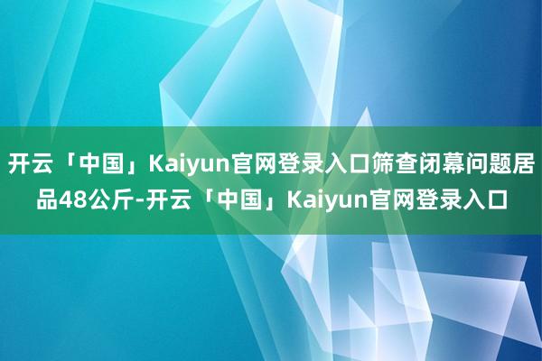 开云「中国」Kaiyun官网登录入口筛查闭幕问题居品48公斤-开云「中国」Kaiyun官网登录入口