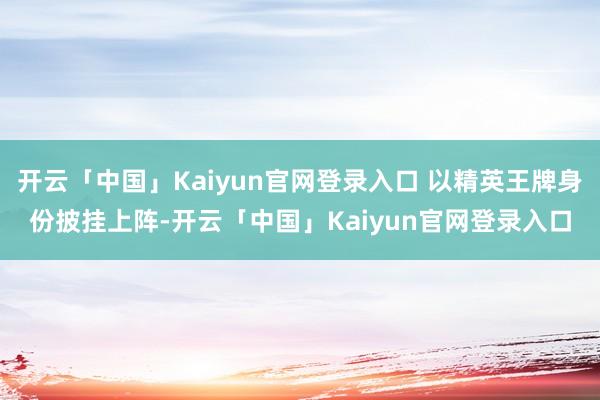 开云「中国」Kaiyun官网登录入口 以精英王牌身份披挂上阵-开云「中国」Kaiyun官网登录入口