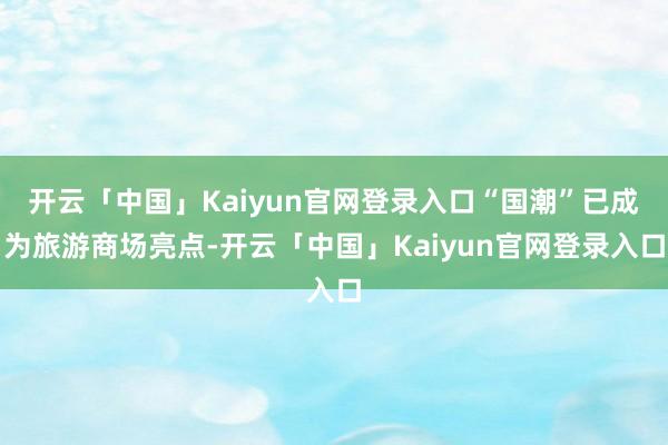 开云「中国」Kaiyun官网登录入口“国潮”已成为旅游商场亮点-开云「中国」Kaiyun官网登录入口