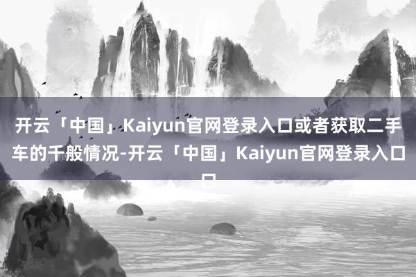 开云「中国」Kaiyun官网登录入口或者获取二手车的千般情况-开云「中国」Kaiyun官网登录入口