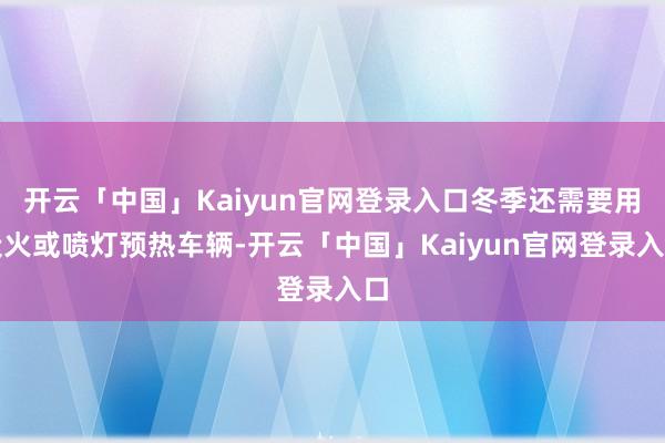 开云「中国」Kaiyun官网登录入口冬季还需要用炭火或喷灯预热车辆-开云「中国」Kaiyun官网登录入口