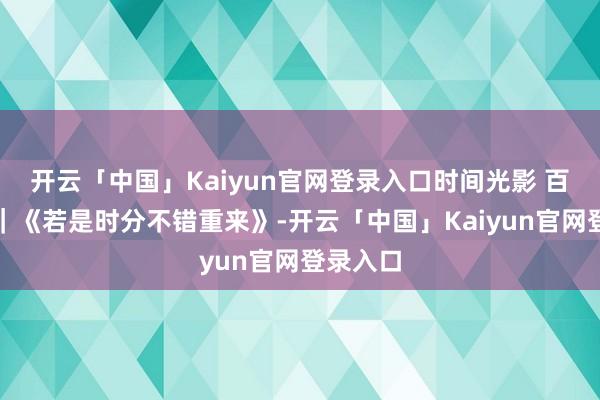 开云「中国」Kaiyun官网登录入口时间光影 百部川扬｜《若是时分不错重来》-开云「中国」Kaiyun官网登录入口