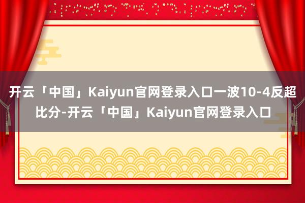 开云「中国」Kaiyun官网登录入口一波10-4反超比分-开云「中国」Kaiyun官网登录入口