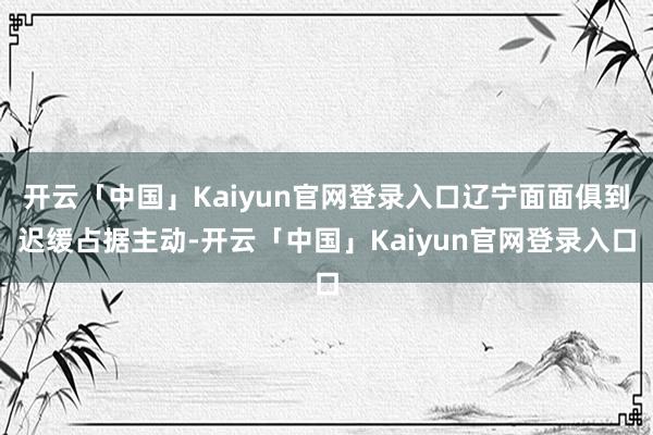 开云「中国」Kaiyun官网登录入口辽宁面面俱到迟缓占据主动-开云「中国」Kaiyun官网登录入口