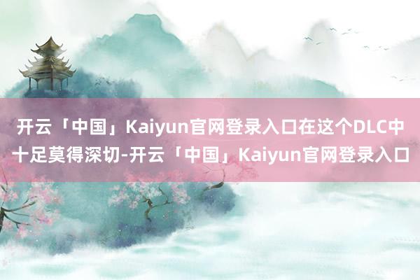 开云「中国」Kaiyun官网登录入口在这个DLC中十足莫得深切-开云「中国」Kaiyun官网登录入口