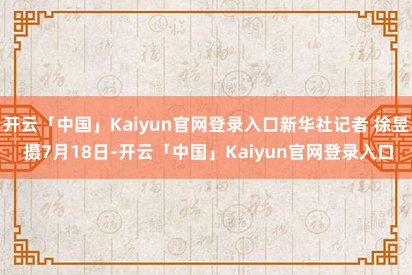 开云「中国」Kaiyun官网登录入口新华社记者 徐昱 摄7月18日-开云「中国」Kaiyun官网登录入口