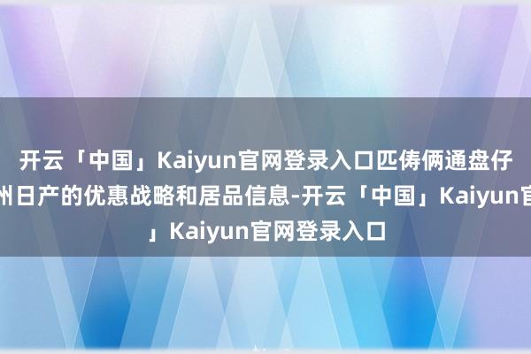 开云「中国」Kaiyun官网登录入口匹俦俩通盘仔细商榷了郑州日产的优惠战略和居品信息-开云「中国」Kaiyun官网登录入口