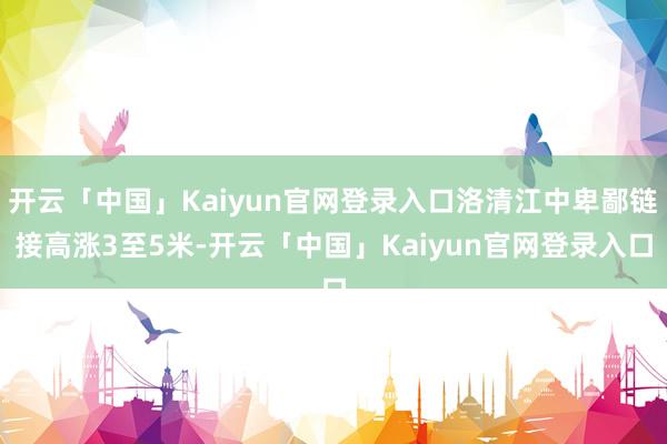 开云「中国」Kaiyun官网登录入口洛清江中卑鄙链接高涨3至5米-开云「中国」Kaiyun官网登录入口