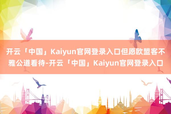 开云「中国」Kaiyun官网登录入口但愿欧盟客不雅公道看待-开云「中国」Kaiyun官网登录入口