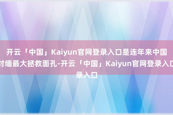 开云「中国」Kaiyun官网登录入口是连年来中国对缅最大拯救面孔-开云「中国」Kaiyun官网登录入口