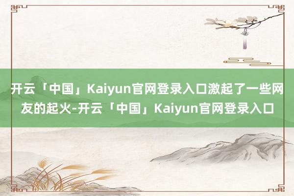 开云「中国」Kaiyun官网登录入口激起了一些网友的起火-开云「中国」Kaiyun官网登录入口