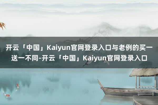 开云「中国」Kaiyun官网登录入口与老例的买一送一不同-开云「中国」Kaiyun官网登录入口