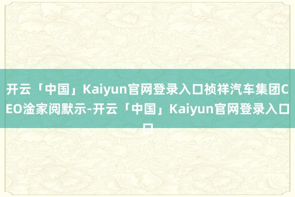 开云「中国」Kaiyun官网登录入口祯祥汽车集团CEO淦家阅默示-开云「中国」Kaiyun官网登录入口