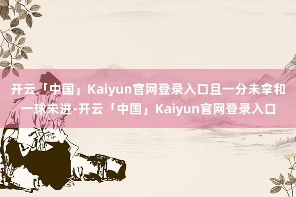 开云「中国」Kaiyun官网登录入口且一分未拿和一球未进-开云「中国」Kaiyun官网登录入口