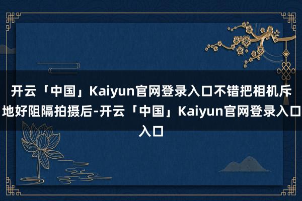 开云「中国」Kaiyun官网登录入口不错把相机斥地好阻隔拍摄后-开云「中国」Kaiyun官网登录入口