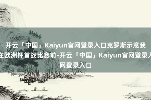 开云「中国」Kaiyun官网登录入口克罗斯示意我方在欧洲杯首战比赛前-开云「中国」Kaiyun官网登录入口