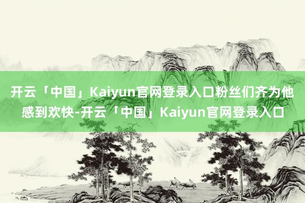 开云「中国」Kaiyun官网登录入口粉丝们齐为他感到欢快-开云「中国」Kaiyun官网登录入口