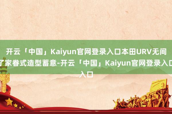 开云「中国」Kaiyun官网登录入口本田URV无间了家眷式造型蓄意-开云「中国」Kaiyun官网登录入口