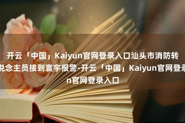 开云「中国」Kaiyun官网登录入口汕头市消防转圜东说念主员接到寰宇报警-开云「中国」Kaiyun官网登录入口