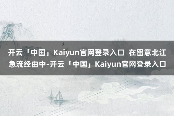 开云「中国」Kaiyun官网登录入口  在留意北江急流经由中-开云「中国」Kaiyun官网登录入口