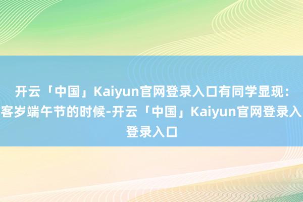 开云「中国」Kaiyun官网登录入口有同学显现：“客岁端午节的时候-开云「中国」Kaiyun官网登录入口