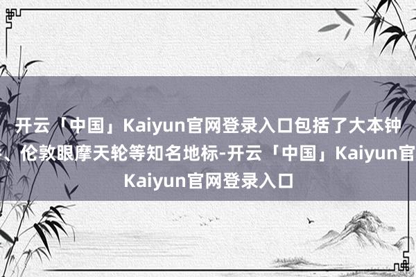 开云「中国」Kaiyun官网登录入口包括了大本钟、伦敦塔桥、伦敦眼摩天轮等知名地标-开云「中国」Kaiyun官网登录入口