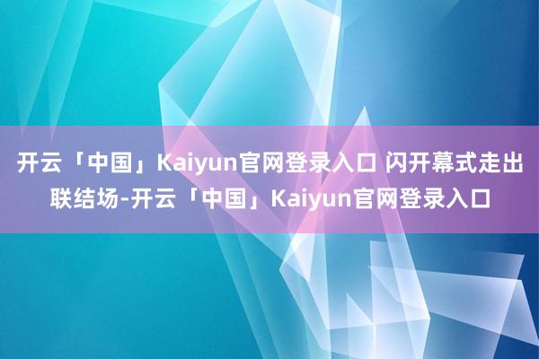 开云「中国」Kaiyun官网登录入口 闪开幕式走出联结场-开云「中国」Kaiyun官网登录入口