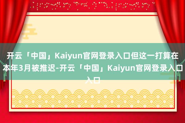 开云「中国」Kaiyun官网登录入口但这一打算在本年3月被推迟-开云「中国」Kaiyun官网登录入口