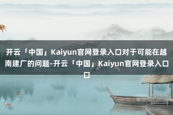 开云「中国」Kaiyun官网登录入口对于可能在越南建厂的问题-开云「中国」Kaiyun官网登录入口