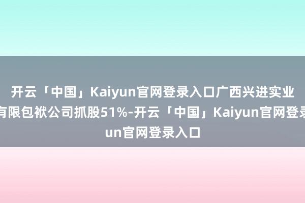 开云「中国」Kaiyun官网登录入口广西兴进实业集团有限包袱公司抓股51%-开云「中国」Kaiyun官网登录入口