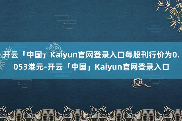 开云「中国」Kaiyun官网登录入口每股刊行价为0.053港元-开云「中国」Kaiyun官网登录入口