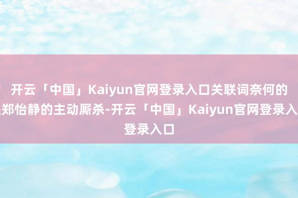 开云「中国」Kaiyun官网登录入口关联词奈何的是郑怡静的主动厮杀-开云「中国」Kaiyun官网登录入口