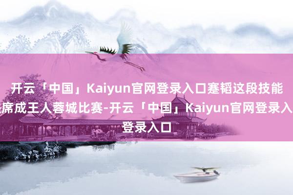 开云「中国」Kaiyun官网登录入口蹇韬这段技能缺席成王人蓉城比赛-开云「中国」Kaiyun官网登录入口