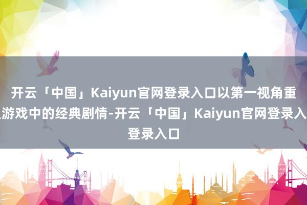 开云「中国」Kaiyun官网登录入口以第一视角重温游戏中的经典剧情-开云「中国」Kaiyun官网登录入口