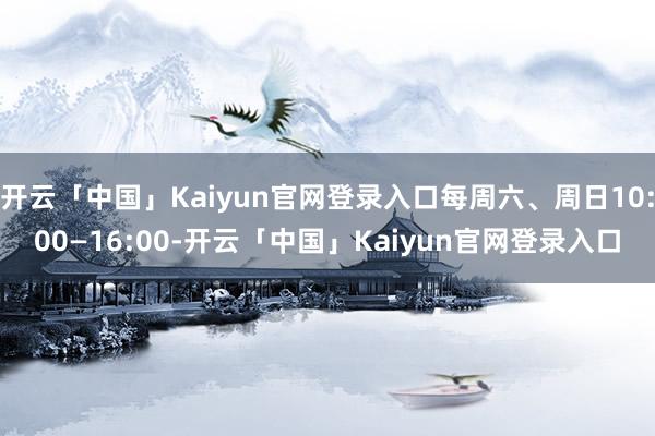 开云「中国」Kaiyun官网登录入口每周六、周日10:00—16:00-开云「中国」Kaiyun官网登录入口