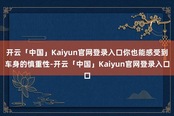 开云「中国」Kaiyun官网登录入口你也能感受到车身的慎重性-开云「中国」Kaiyun官网登录入口