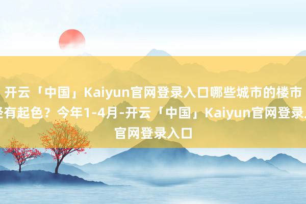 开云「中国」Kaiyun官网登录入口哪些城市的楼市已经有起色？今年1-4月-开云「中国」Kaiyun官网登录入口