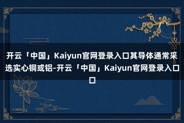 开云「中国」Kaiyun官网登录入口其导体通常采选实心铜或铝-开云「中国」Kaiyun官网登录入口