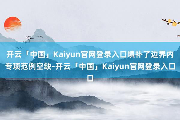 开云「中国」Kaiyun官网登录入口填补了边界内专项范例空缺-开云「中国」Kaiyun官网登录入口