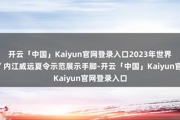 开云「中国」Kaiyun官网登录入口2023年世界“四季村晚”内江威远夏令示范展示手脚-开云「中国」Kaiyun官网登录入口